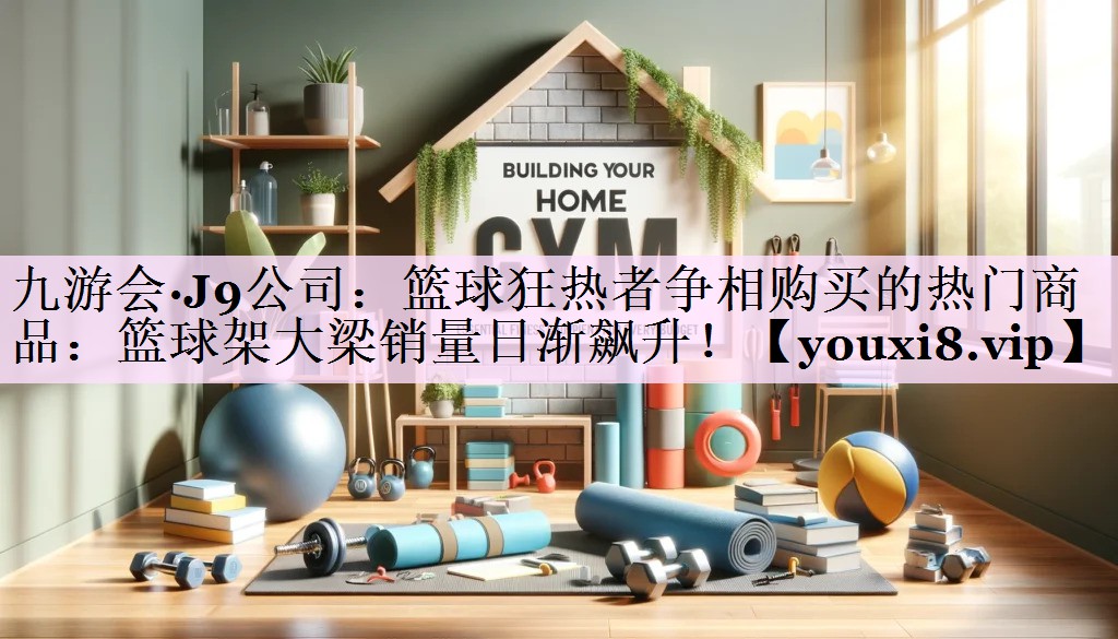 篮球狂热者争相购买的热门商品：篮球架大梁销量日渐飙升！